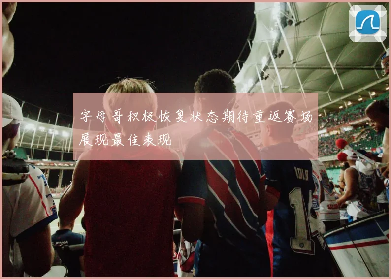 字母哥积极恢复状态期待重返赛场展现最佳表现