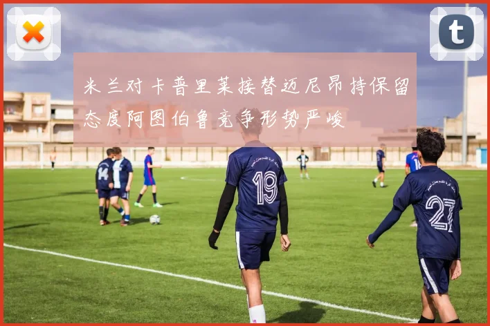 米兰对卡普里莱接替迈尼昂持保留态度阿图伯鲁竞争形势严峻