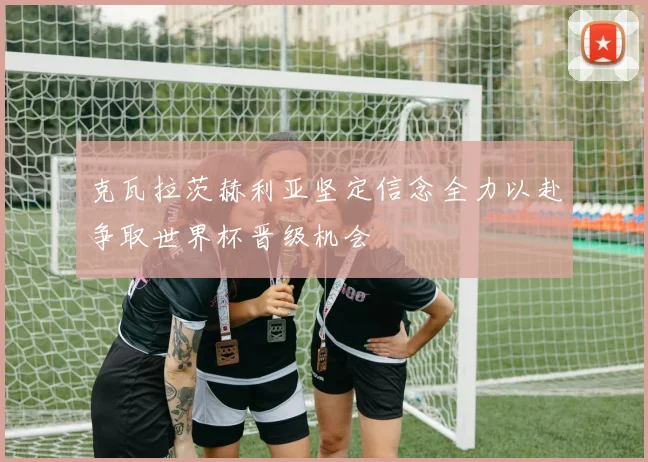 克瓦拉茨赫利亚坚定信念全力以赴争取世界杯晋级机会