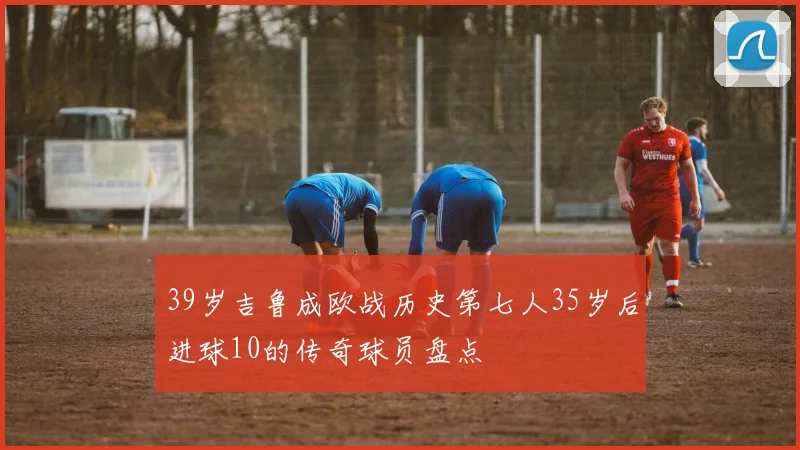 39岁吉鲁成欧战历史第七人35岁后进球10的传奇球员盘点