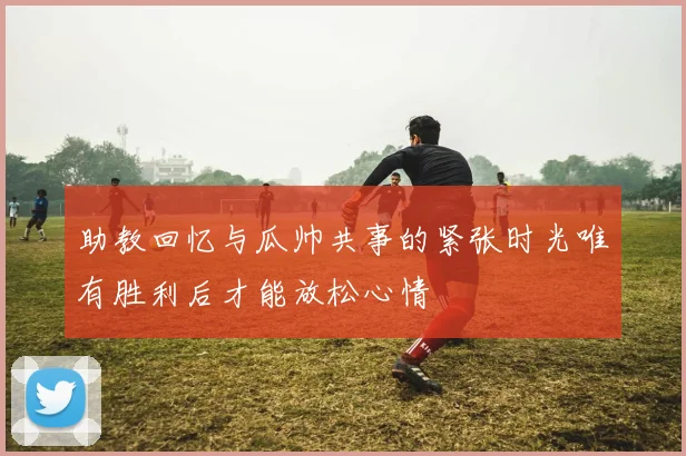 助教回忆与瓜帅共事的紧张时光唯有胜利后才能放松心情