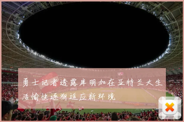 勇士记者透露库明加在亚特兰大生活愉快逐渐适应新环境