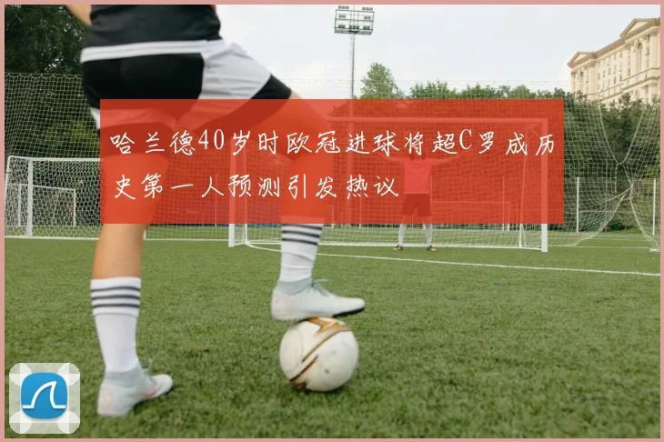 哈兰德40岁时欧冠进球将超C罗成历史第一人预测引发热议