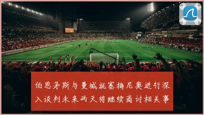 伯恩茅斯与曼城就塞梅尼奥进行深入谈判未来两天将继续商讨相关事宜