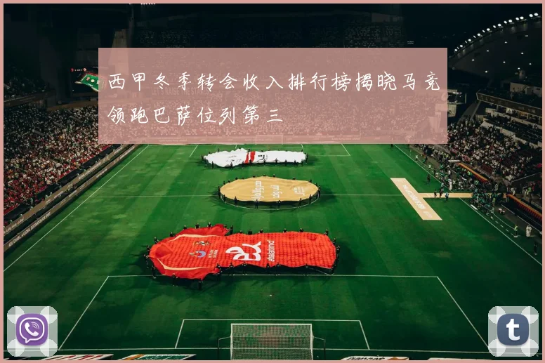 西甲冬季转会收入排行榜揭晓马竞领跑巴萨位列第三