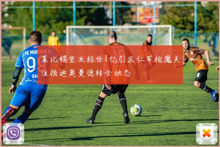 莱比锡坚决标价1亿引发仁军枪魔关注扬迪奥曼德转会动态
