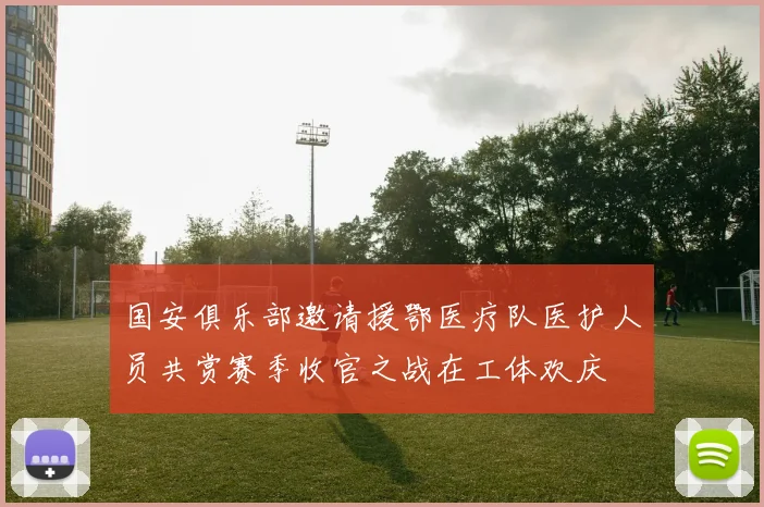 国安俱乐部邀请援鄂医疗队医护人员共赏赛季收官之战在工体欢庆