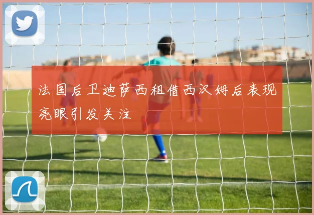 法国后卫迪萨西租借西汉姆后表现亮眼引发关注