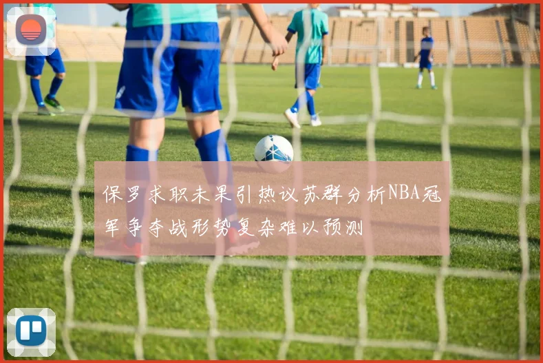 保罗求职未果引热议苏群分析NBA冠军争夺战形势复杂难以预测