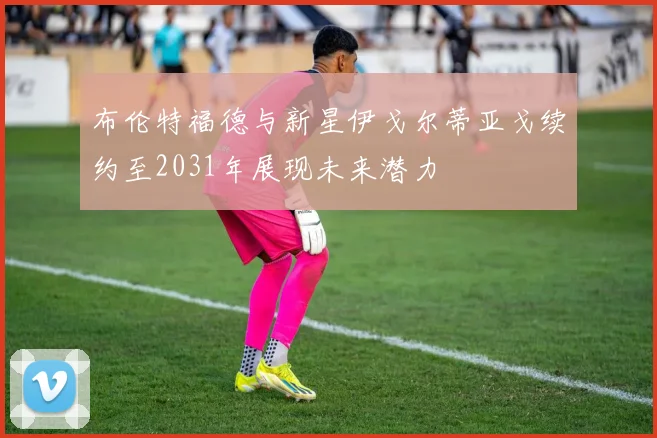 布伦特福德与新星伊戈尔蒂亚戈续约至2031年展现未来潜力