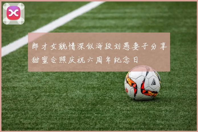 郎才女貌情深似海段刘愚妻子分享甜蜜合照庆祝六周年纪念日