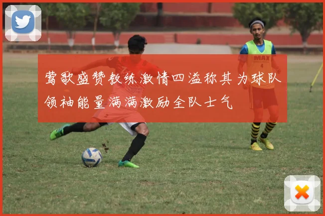 莺歌盛赞教练激情四溢称其为球队领袖能量满满激励全队士气
