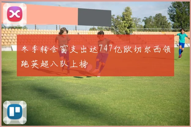 冬季转会窗支出达747亿欧切尔西领跑英超八队上榜