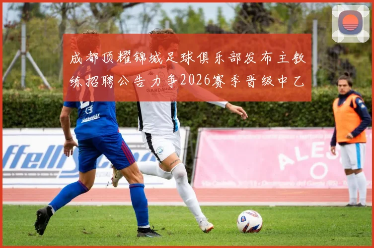 成都顶耀锦城足球俱乐部发布主教练招聘公告力争2026赛季晋级中乙联赛