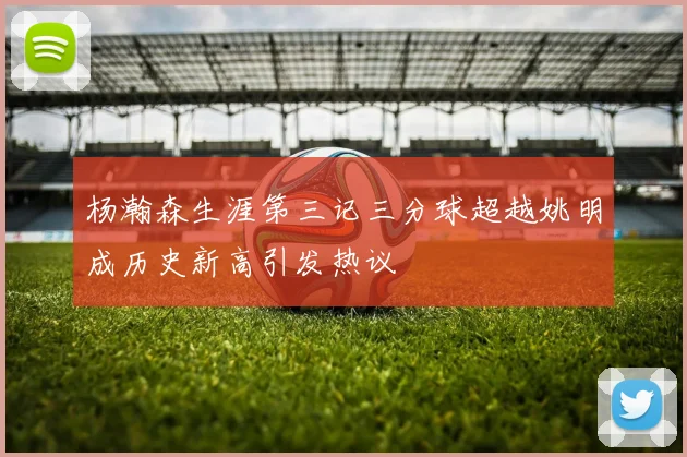 杨瀚森生涯第三记三分球超越姚明成历史新高引发热议