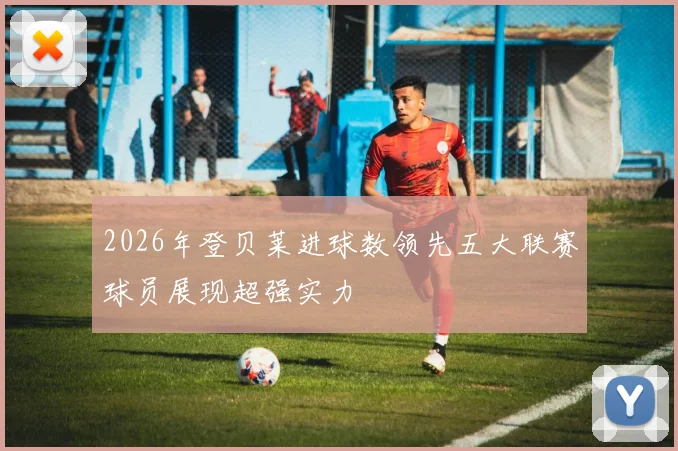 2026年登贝莱进球数领先五大联赛球员展现超强实力