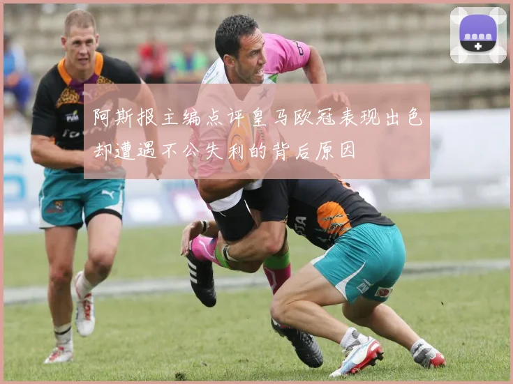 阿斯报主编点评皇马欧冠表现出色却遭遇不公失利的背后原因