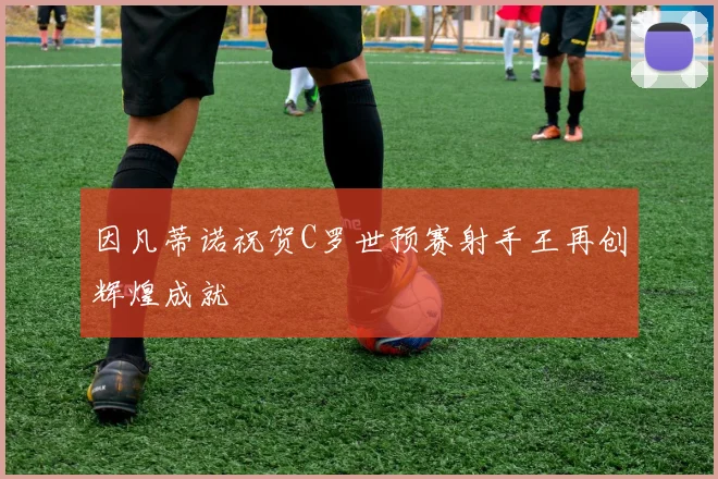 因凡蒂诺祝贺C罗世预赛射手王再创辉煌成就