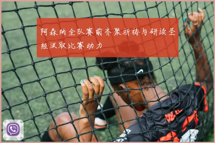 阿森纳全队赛前齐聚祈祷与研读圣经汲取比赛动力