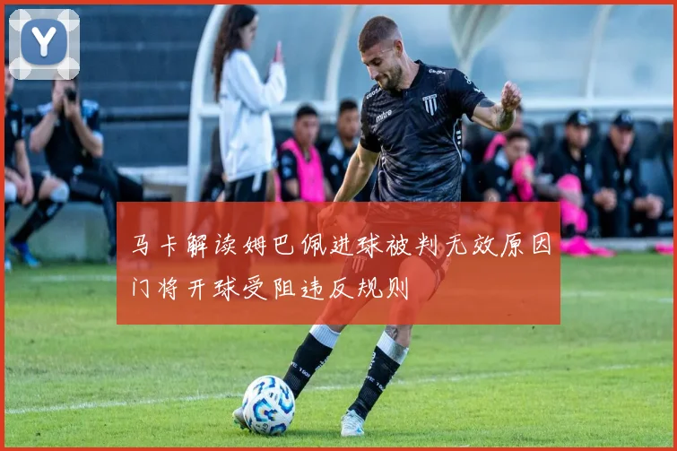 马卡解读姆巴佩进球被判无效原因门将开球受阻违反规则