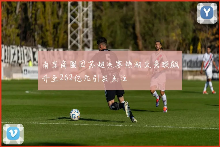 南京商圈因苏超决赛热潮交易额飙升至262亿元引发关注