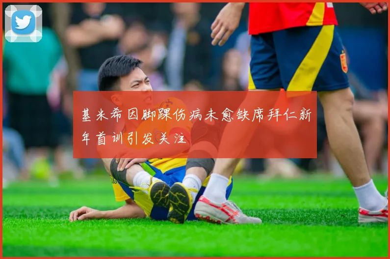 基米希因脚踝伤病未愈缺席拜仁新年首训引发关注