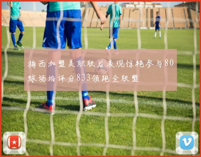 梅西加盟美职联后表现惊艳参与80球场均评分833领跑全联盟