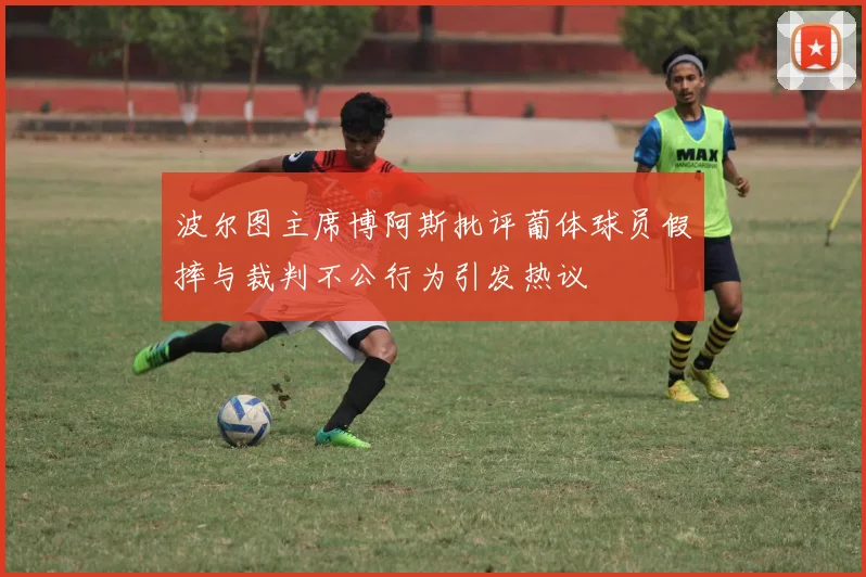 波尔图主席博阿斯批评葡体球员假摔与裁判不公行为引发热议