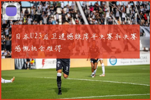 日本U23后卫遗憾缺席半决赛和决赛感慨机会难得