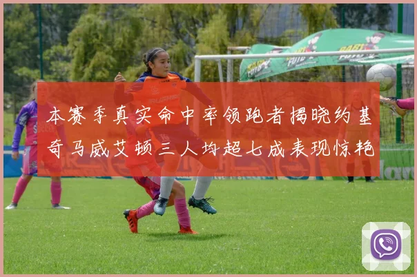 本赛季真实命中率领跑者揭晓约基奇马威艾顿三人均超七成表现惊艳